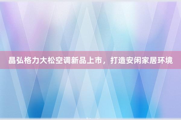 晶弘格力大松空调新品上市，打造安闲家居环境